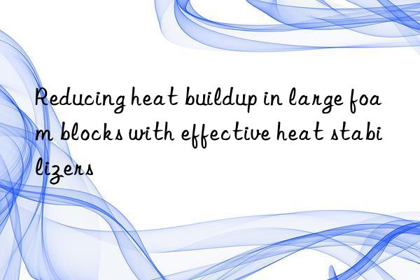 reducing heat buildup in large foam blocks with effective heat stabilizers