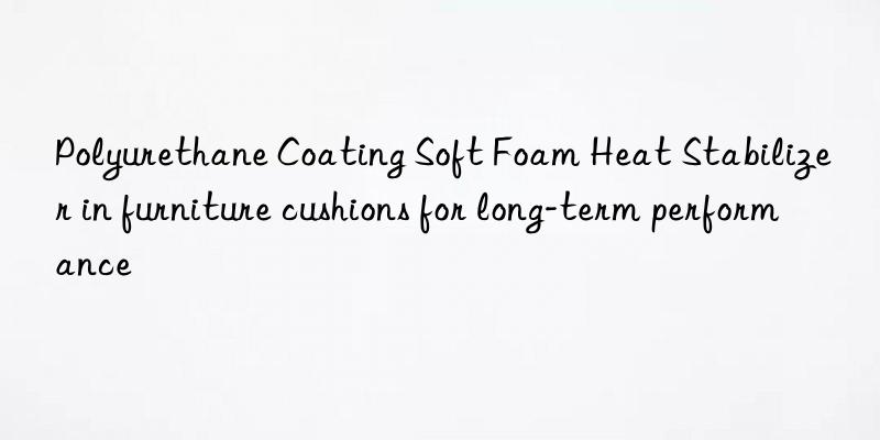 polyurethane coating soft foam heat stabilizer in furniture cushions for long-term performance