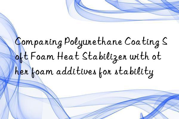 Comparing Polyurethane Coating Soft Foam Heat Stabilizer with other foam additives for stability