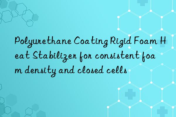 Polyurethane Coating Rigid Foam Heat Stabilizer for consistent foam density and closed cells