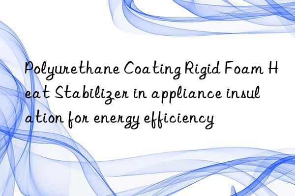 Polyurethane Coating Rigid Foam Heat Stabilizer in appliance insulation for energy efficiency