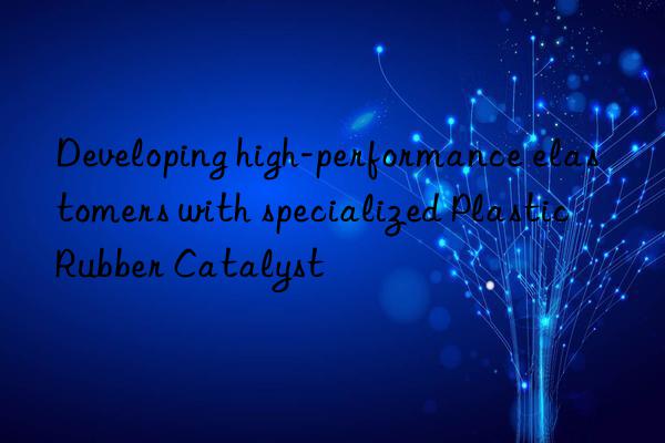 Developing high-performance elastomers with specialized Plastic Rubber Catalyst