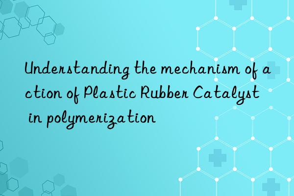 Understanding the mechanism of action of Plastic Rubber Catalyst in polymerization