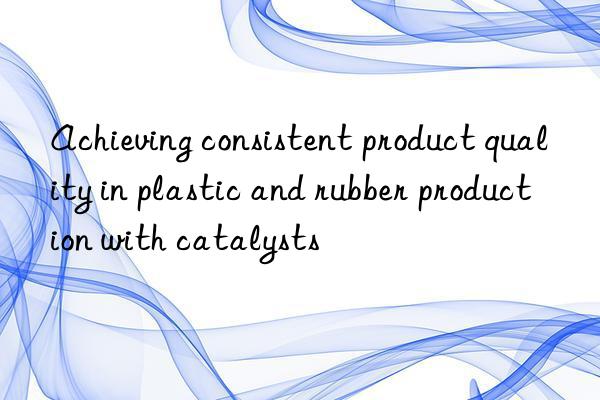 Achieving consistent product quality in plastic and rubber production with catalysts