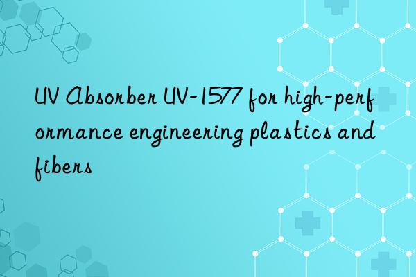 uv absorber uv-1577 for high-performance engineering plastics and fibers