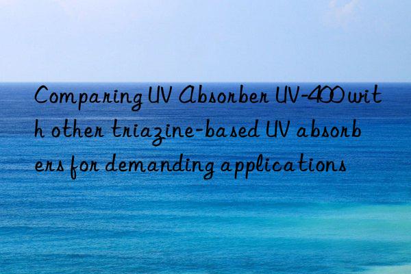 comparing uv absorber uv-400 with other triazine-based uv absorbers for demanding applications