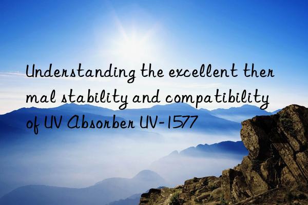 understanding the excellent thermal stability and compatibility of uv absorber uv-1577