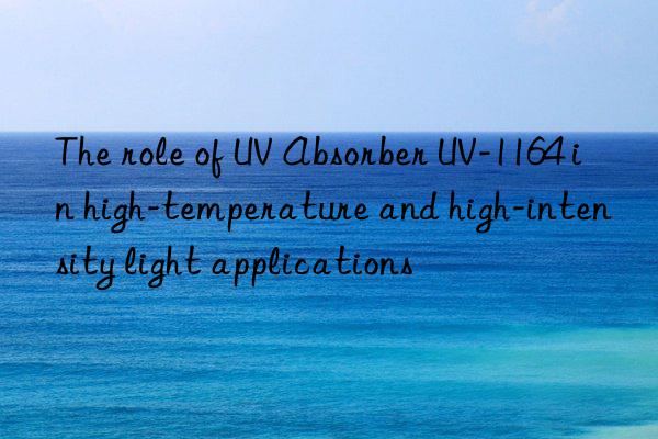 the role of uv absorber uv-1164 in high-temperature and high-intensity light applications