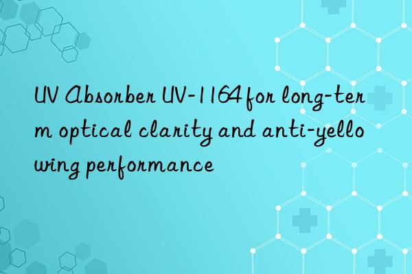 uv absorber uv-1164 for long-term optical clarity and anti-yellowing performance