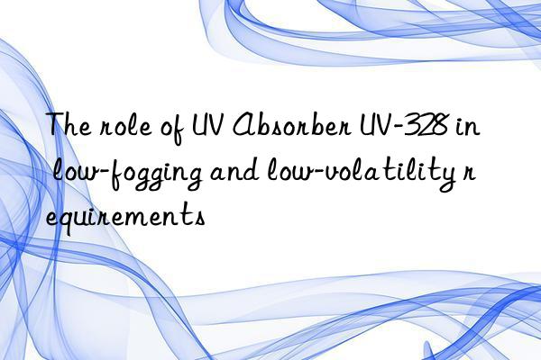 the role of uv absorber uv-328 in low-fogging and low-volatility requirements