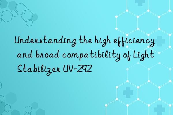 understanding the high efficiency and broad compatibility of light stabilizer uv-292