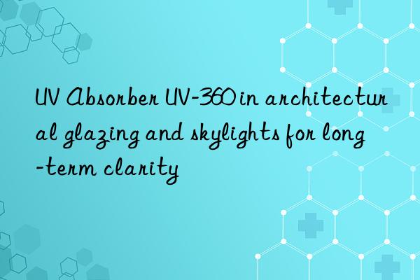 uv absorber uv-360 in architectural glazing and skylights for long-term clarity