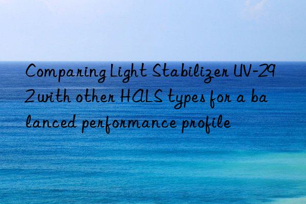 comparing light stabilizer uv-292 with other hals types for a balanced performance profile