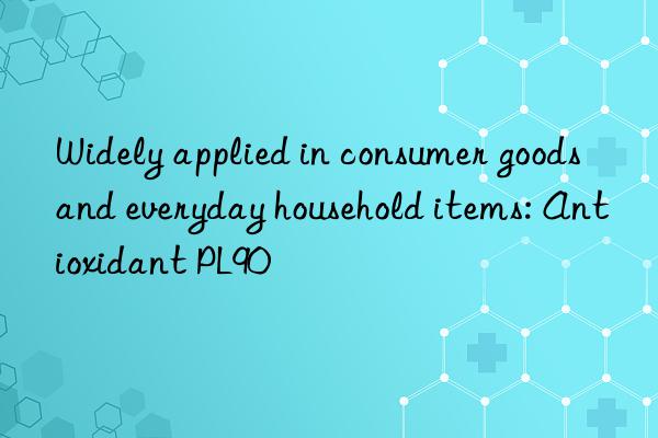 widely applied in consumer goods and everyday household items: antioxidant pl90