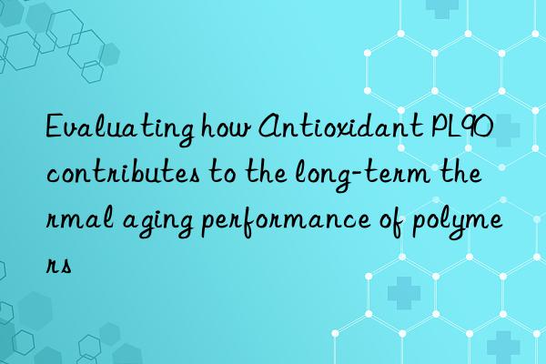 Evaluating how Antioxidant PL90 contributes to the long-term thermal aging performance of polymers