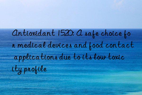 Antioxidant 1520: A safe choice for medical devices and food contact applications due to its low toxicity profile