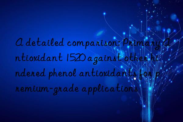 A detailed comparison: Primary Antioxidant 1520 against other hindered phenol antioxidants for premium-grade applications