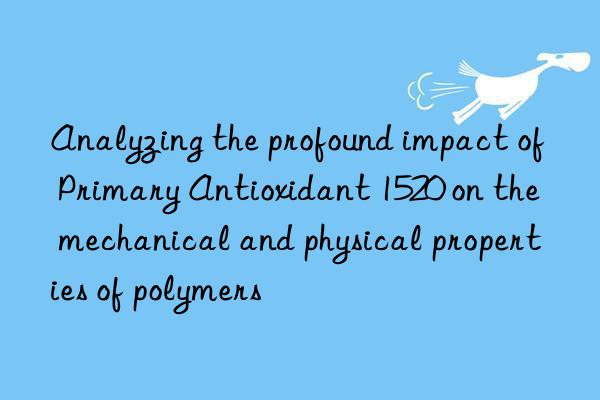 Analyzing the profound impact of Primary Antioxidant 1520 on the mechanical and physical properties of polymers