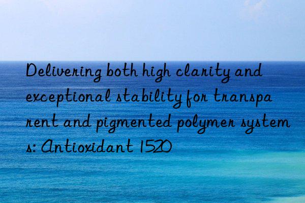 Delivering both high clarity and exceptional stability for transparent and pigmented polymer systems: Antioxidant 1520