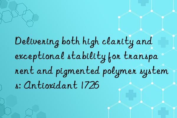 Delivering both high clarity and exceptional stability for transparent and pigmented polymer systems: Antioxidant 1726