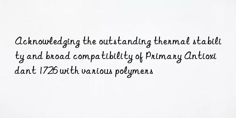 Acknowledging the outstanding thermal stability and broad compatibility of Primary Antioxidant 1726 with various polymers