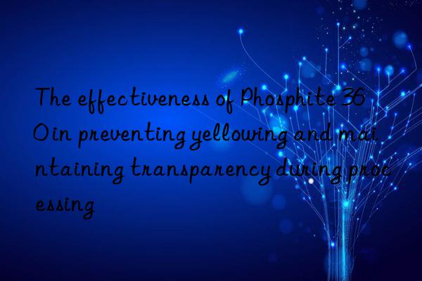 The effectiveness of Phosphite 360 in preventing yellowing and maintaining transparency during processing