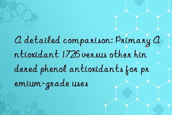 A detailed comparison: Primary Antioxidant 1726 versus other hindered phenol antioxidants for premium-grade uses