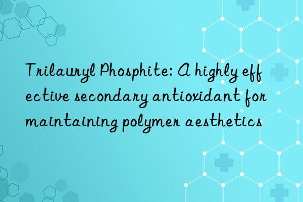 Trilauryl Phosphite: A highly effective secondary antioxidant for maintaining polymer aesthetics