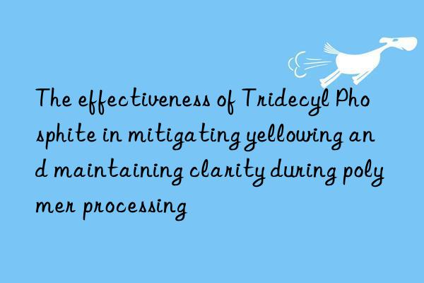 The effectiveness of Tridecyl Phosphite in mitigating yellowing and maintaining clarity during polymer processing