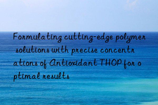 Formulating cutting-edge polymer solutions with precise concentrations of Antioxidant THOP for optimal results