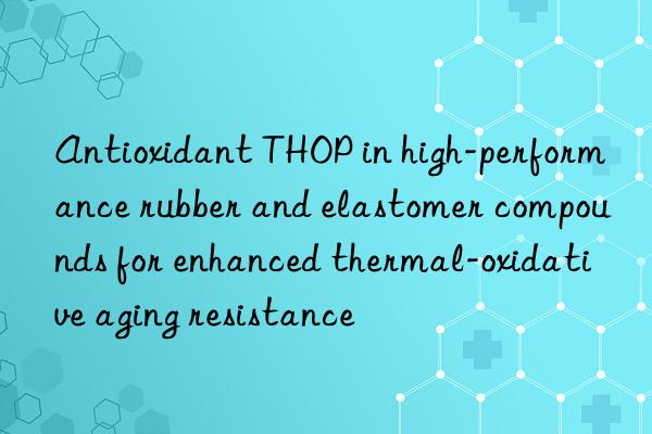 Antioxidant THOP in high-performance rubber and elastomer compounds for enhanced thermal-oxidative aging resistance