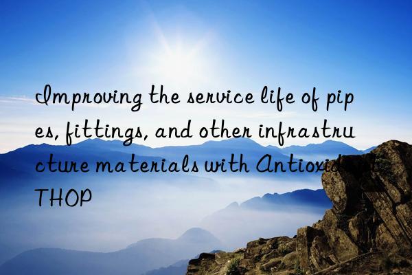 Improving the service life of pipes, fittings, and other infrastructure materials with Antioxidant THOP