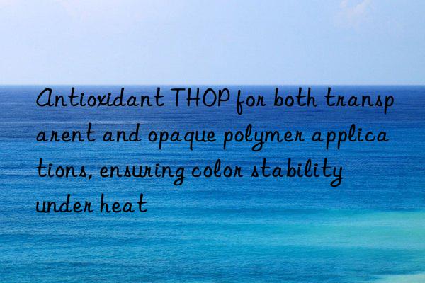 Antioxidant THOP for both transparent and opaque polymer applications, ensuring color stability under heat