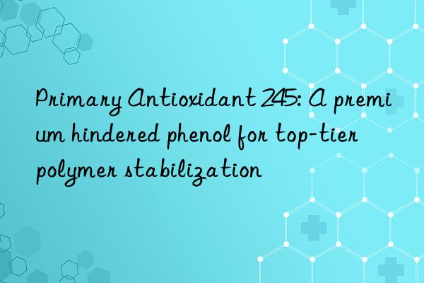 Primary Antioxidant 245: A premium hindered phenol for top-tier polymer stabilization