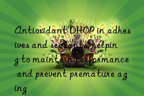 Antioxidant DHOP in adhesives and sealants, helping to maintain performance and prevent premature aging