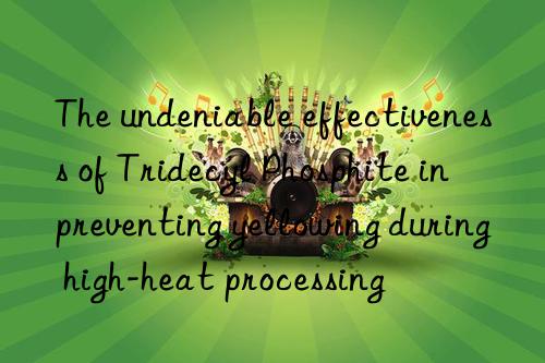 The undeniable effectiveness of Tridecyl Phosphite in preventing yellowing during high-heat processing