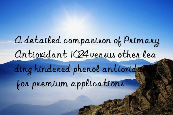 A detailed comparison of Primary Antioxidant 1024 versus other leading hindered phenol antioxidants for premium applications