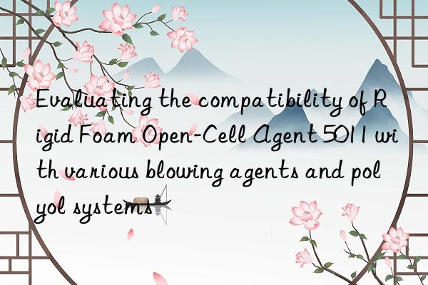 Evaluating the compatibility of Rigid Foam Open-Cell Agent 5011 with various blowing agents and polyol systems