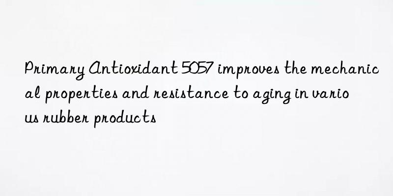 Primary Antioxidant 5057 improves the mechanical properties and resistance to aging in various rubber products
