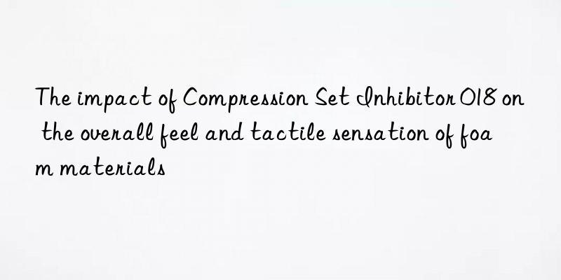 The impact of Compression Set Inhibitor 018 on the overall feel and tactile sensation of foam materials