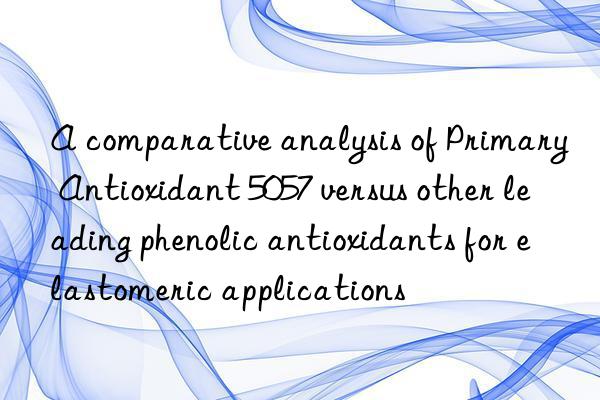 A comparative analysis of Primary Antioxidant 5057 versus other leading phenolic antioxidants for elastomeric applications