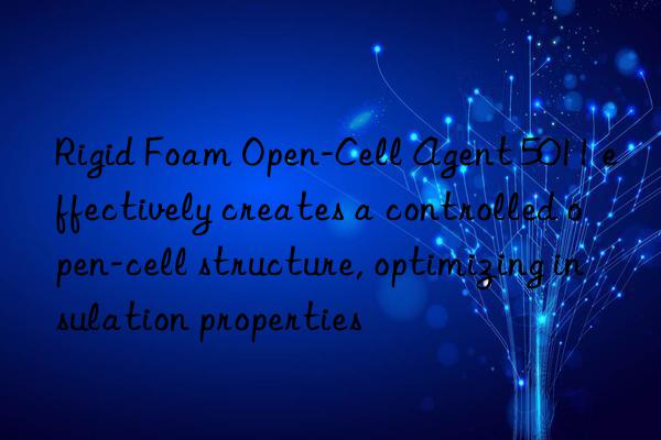 Rigid Foam Open-Cell Agent 5011 effectively creates a controlled open-cell structure, optimizing insulation properties
