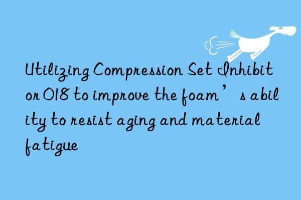 Utilizing Compression Set Inhibitor 018 to improve the foam’s ability to resist aging and material fatigue