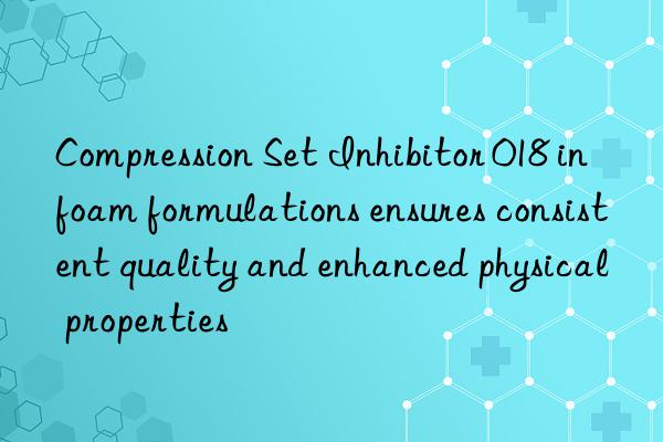 Compression Set Inhibitor 018 in foam formulations ensures consistent quality and enhanced physical properties