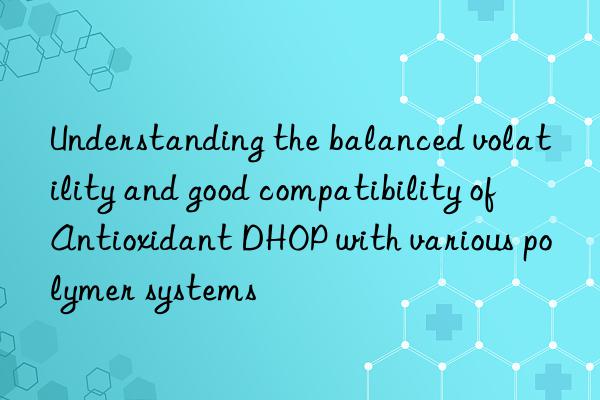 Understanding the balanced volatility and good compatibility of Antioxidant DHOP with various polymer systems