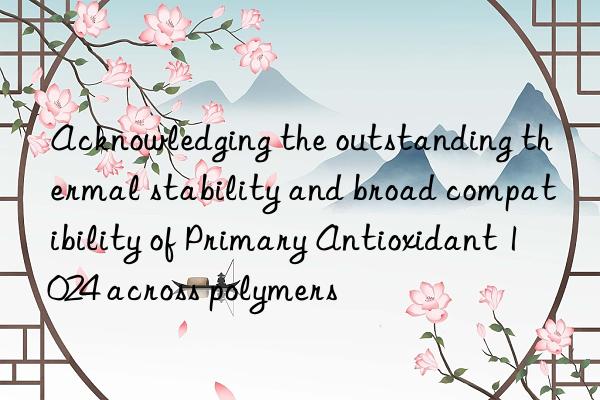 Acknowledging the outstanding thermal stability and broad compatibility of Primary Antioxidant 1024 across polymers