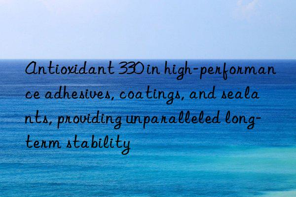 Antioxidant 330 in high-performance adhesives, coatings, and sealants, providing unparalleled long-term stability