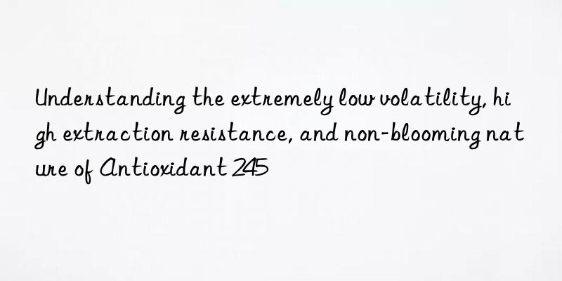 Understanding the extremely low volatility, high extraction resistance, and non-blooming nature of Antioxidant 245