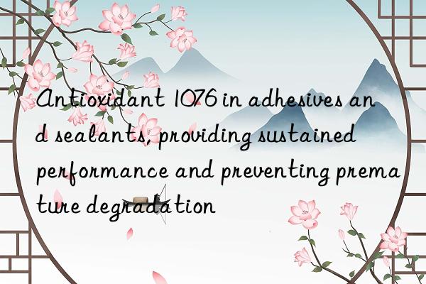 Antioxidant 1076 in adhesives and sealants, providing sustained performance and preventing premature degradation