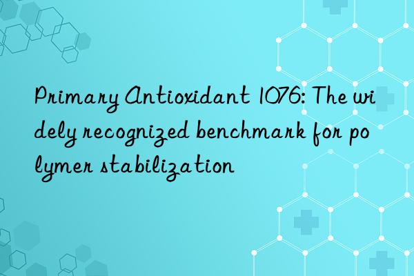 Primary Antioxidant 1076: The widely recognized benchmark for polymer stabilization